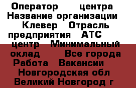 Оператор Call-центра › Название организации ­ Клевер › Отрасль предприятия ­ АТС, call-центр › Минимальный оклад ­ 1 - Все города Работа » Вакансии   . Новгородская обл.,Великий Новгород г.